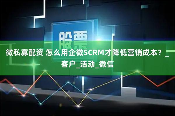 微私寡配资 怎么用企微SCRM才降低营销成本？_客户_活动_微信