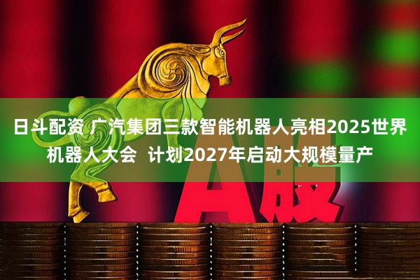 日斗配资 广汽集团三款智能机器人亮相2025世界机器人大会  计划2027年启动大规模量产