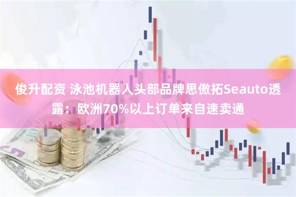 俊升配资 泳池机器人头部品牌思傲拓Seauto透露：欧洲70%以上订单来自速卖通
