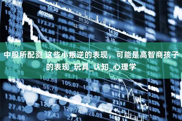 中股所配资 这些小叛逆的表现，可能是高智商孩子的表现_玩具_认知_心理学