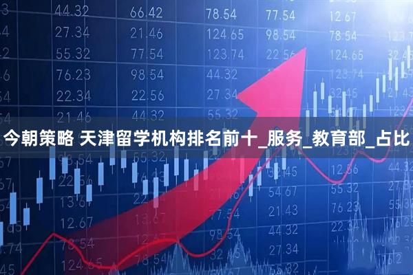 今朝策略 天津留学机构排名前十_服务_教育部_占比