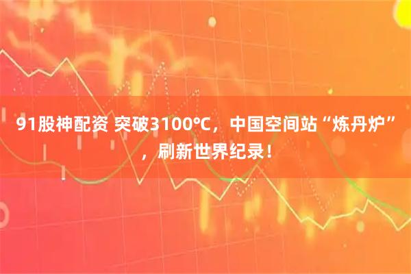 91股神配资 突破3100℃，中国空间站“炼丹炉”，刷新世界纪录！