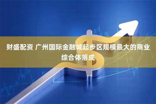 财盛配资 广州国际金融城起步区规模最大的商业综合体落成