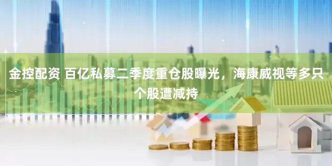 金控配资 百亿私募二季度重仓股曝光，海康威视等多只个股遭减持
