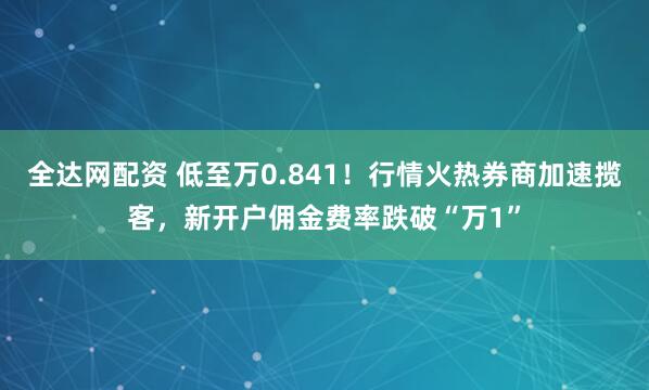 全达网配资 低至万0.841！行情火热券商加速揽客，新开户佣金费率跌破“万1”