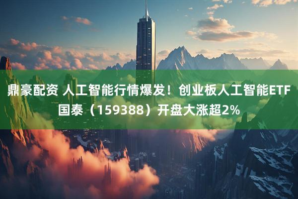 鼎豪配资 人工智能行情爆发！创业板人工智能ETF国泰（159388）开盘大涨超2%