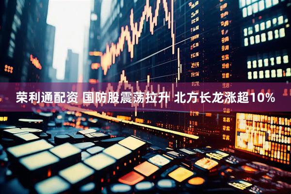 荣利通配资 国防股震荡拉升 北方长龙涨超10%