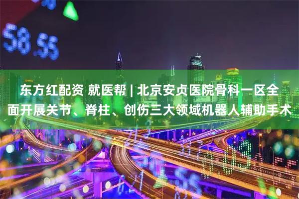 东方红配资 就医帮 | 北京安贞医院骨科一区全面开展关节、脊柱、创伤三大领域机器人辅助手术