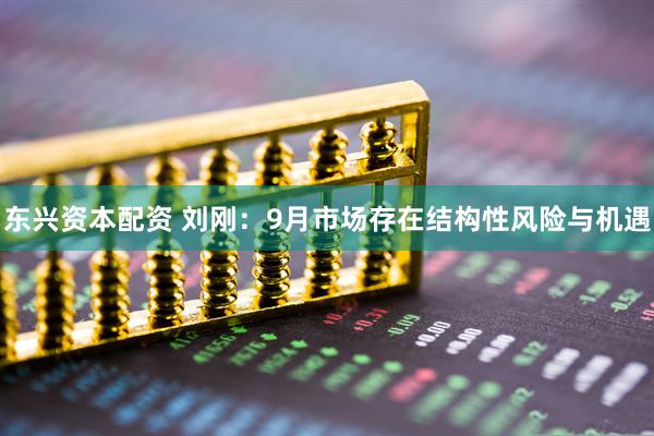 东兴资本配资 刘刚：9月市场存在结构性风险与机遇