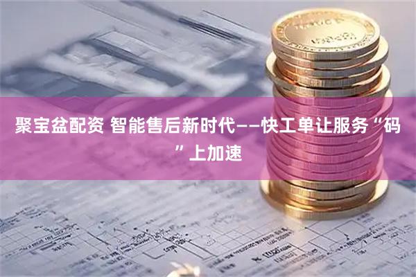 聚宝盆配资 智能售后新时代——快工单让服务“码”上加速