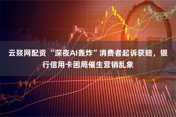 云燚网配资 “深夜AI轰炸”消费者起诉获赔，银行信用卡困局催生营销乱象