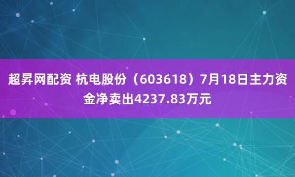 超昇网配资 杭电股份（603618）7月18日主力资金净卖出4237.83万元