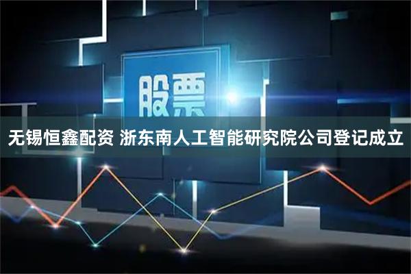 无锡恒鑫配资 浙东南人工智能研究院公司登记成立
