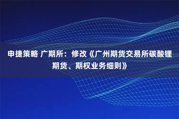 申捷策略 广期所：修改《广州期货交易所碳酸锂期货、期权业务细则》