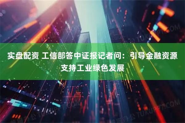 实盘配资 工信部答中证报记者问：引导金融资源支持工业绿色发展
