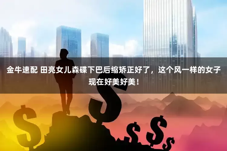 金牛速配 田亮女儿森碟下巴后缩矫正好了，这个风一样的女子现在好美好美！