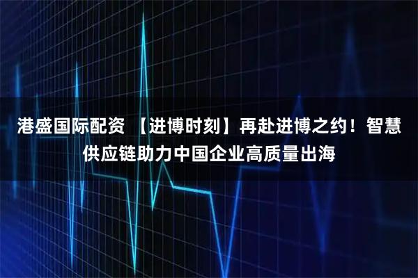 港盛国际配资 【进博时刻】再赴进博之约！智慧供应链助力中国企业高质量出海