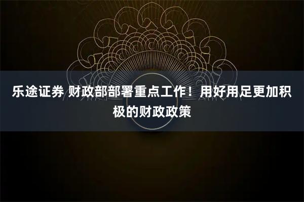 乐途证券 财政部部署重点工作！用好用足更加积极的财政政策