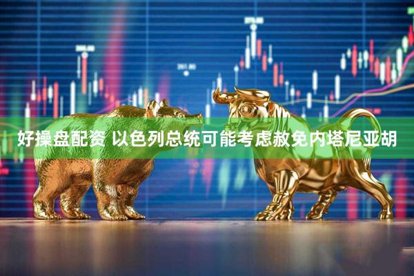 好操盘配资 以色列总统可能考虑赦免内塔尼亚胡