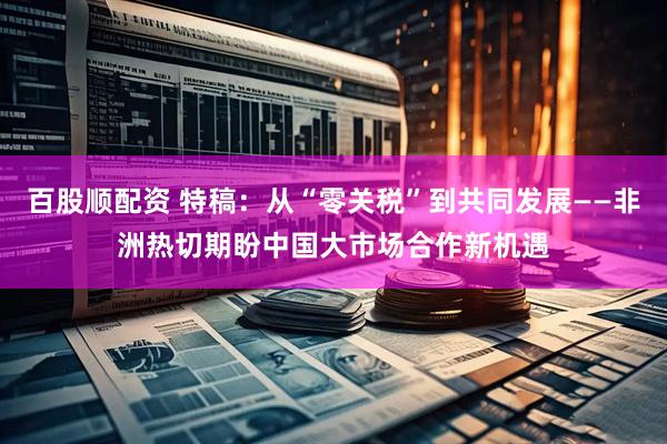 百股顺配资 特稿：从“零关税”到共同发展——非洲热切期盼中国大市场合作新机遇